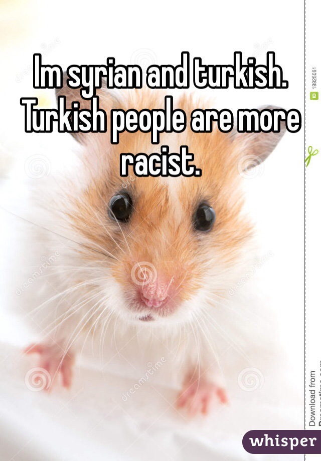 Im syrian and turkish. Turkish people are more racist. 