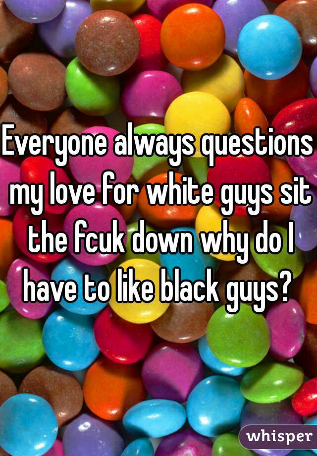 Everyone always questions my love for white guys sit the fcuk down why do I have to like black guys? 