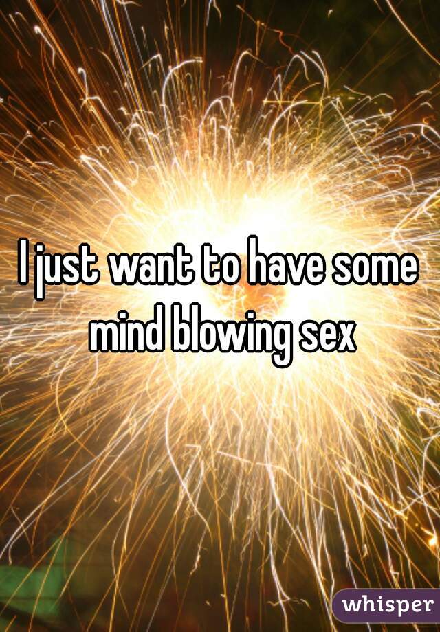 I just want to have some mind blowing sex