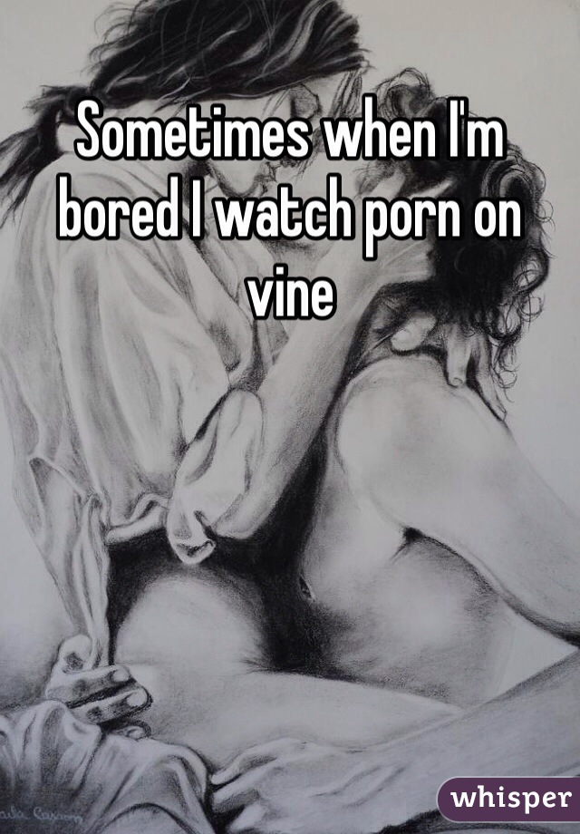 Sometimes when I'm bored I watch porn on vine