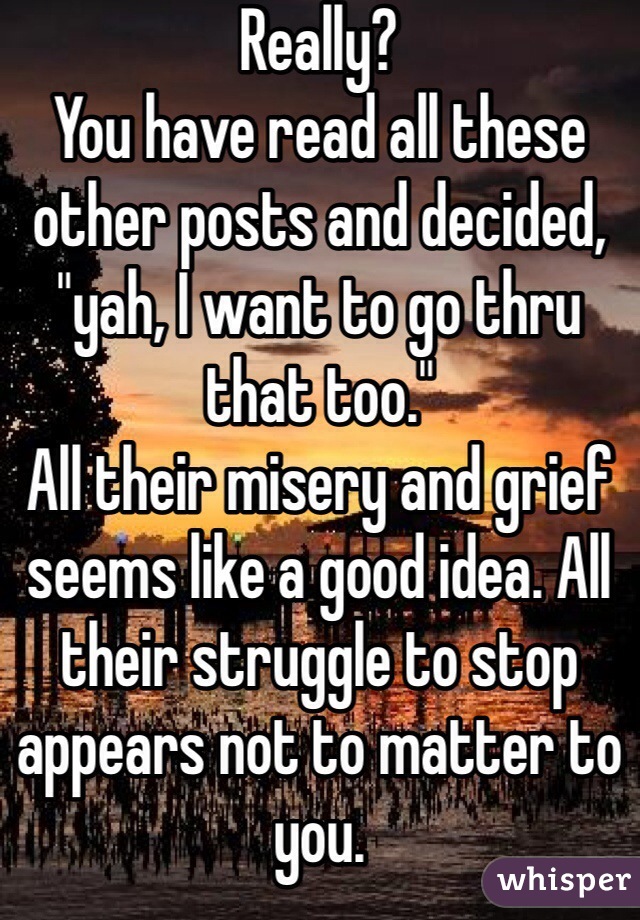 Really?
You have read all these other posts and decided, "yah, I want to go thru that too."
All their misery and grief seems like a good idea. All their struggle to stop appears not to matter to you.
It just feels right.