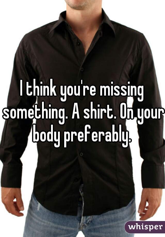 I think you're missing something. A shirt. On your body preferably. 