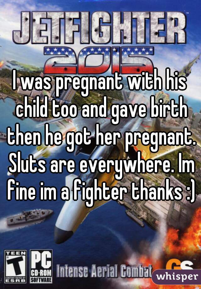 I was pregnant with his child too and gave birth then he got her pregnant. Sluts are everywhere. Im fine im a fighter thanks :)