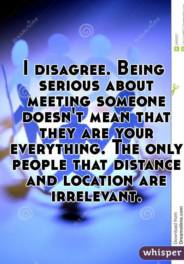 I disagree. Being serious about meeting someone doesn't mean that they are your everything. The only people that distance and location are irrelevant.