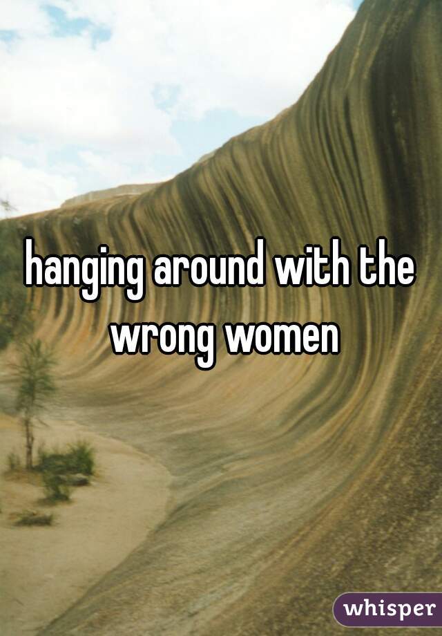 hanging around with the wrong women