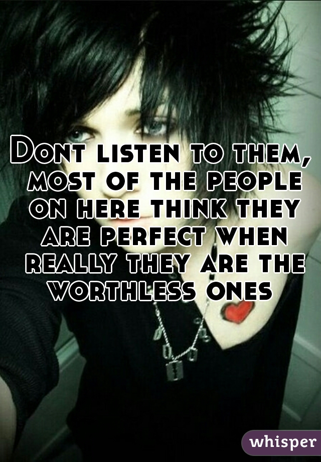 Dont listen to them, most of the people on here think they are perfect when really they are the worthless ones 