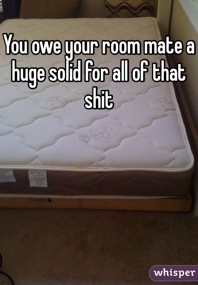 You owe your room mate a huge solid for all of that shit