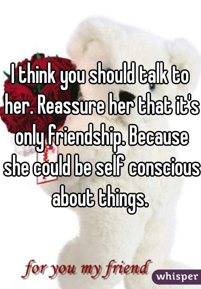 I think you should talk to her. Reassure her that it's only friendship. Because she could be self conscious about things. 