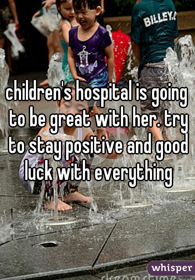 children's hospital is going to be great with her. try to stay positive and good luck with everything