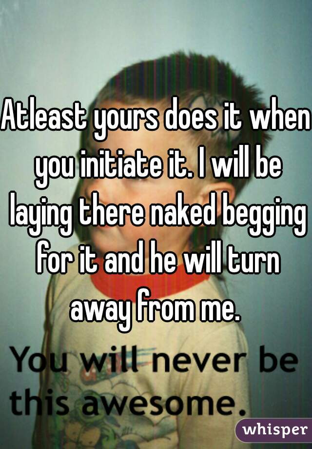 Atleast yours does it when you initiate it. I will be laying there naked begging for it and he will turn away from me. 