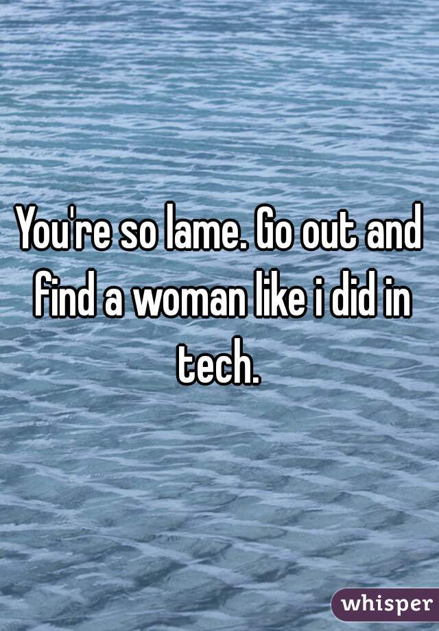You're so lame. Go out and find a woman like i did in tech. 
