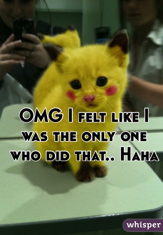 OMG I felt like I was the only one who did that.. Haha 