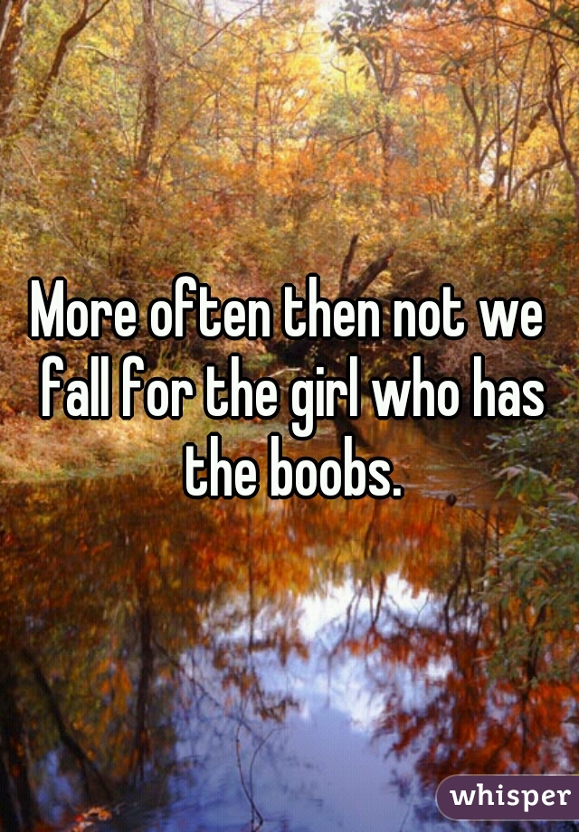 More often then not we fall for the girl who has the boobs.