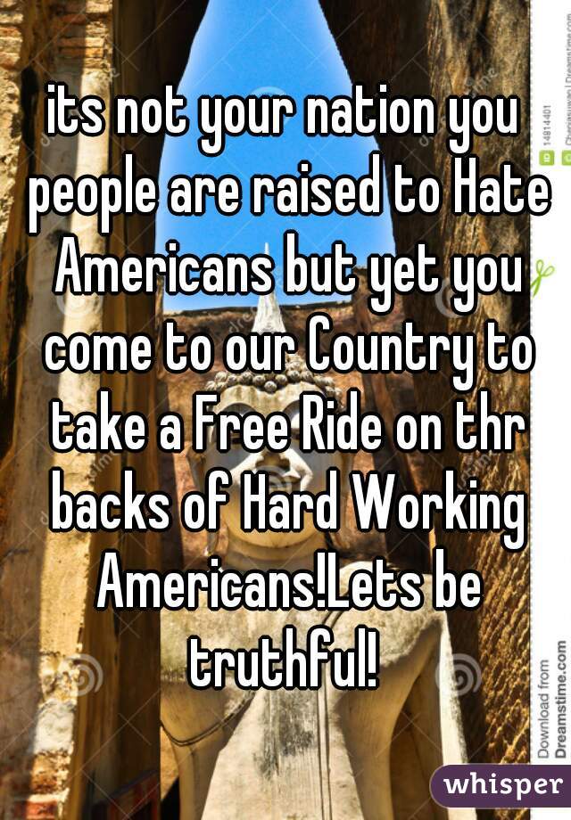 its not your nation you people are raised to Hate Americans but yet you come to our Country to take a Free Ride on thr backs of Hard Working Americans!Lets be truthful! 