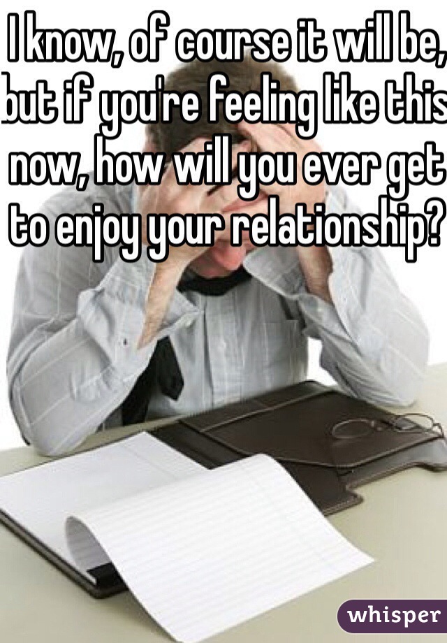 I know, of course it will be, but if you're feeling like this now, how will you ever get to enjoy your relationship?