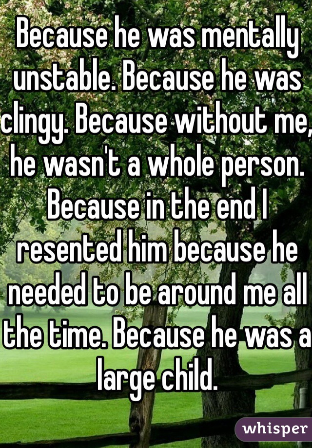 Because he was mentally unstable. Because he was clingy. Because without me, he wasn't a whole person. Because in the end I resented him because he needed to be around me all the time. Because he was a large child.