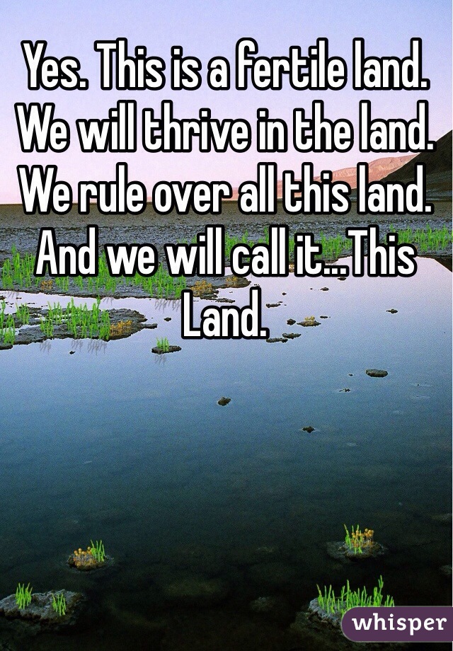 Yes. This is a fertile land. We will thrive in the land. We rule over all this land. And we will call it...This Land.