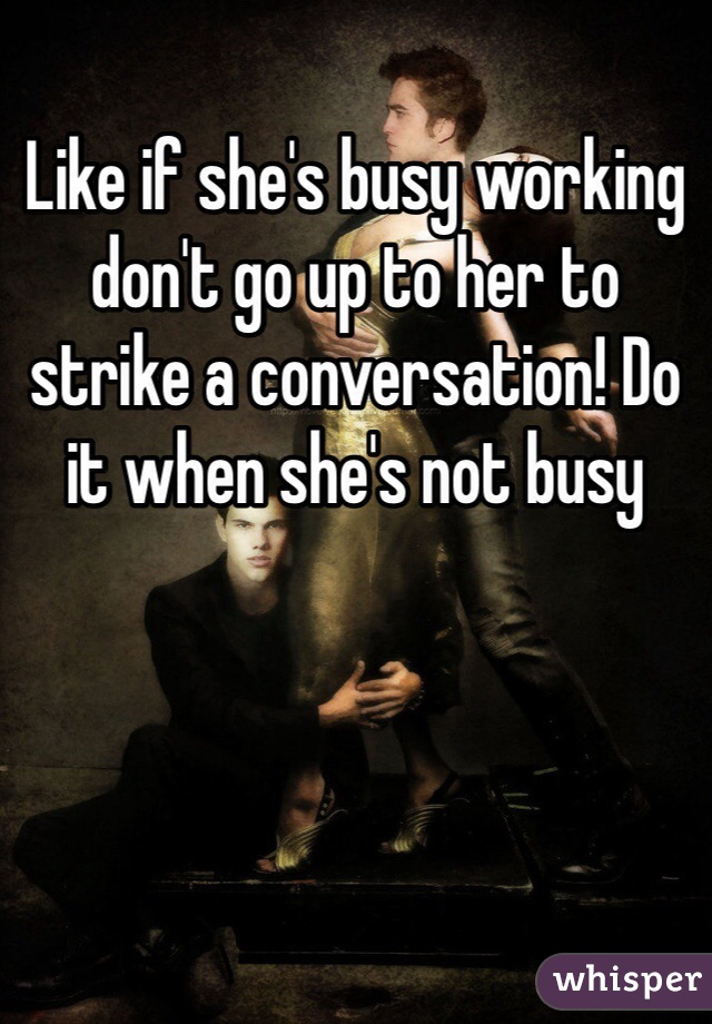 Like if she's busy working don't go up to her to strike a conversation! Do it when she's not busy 