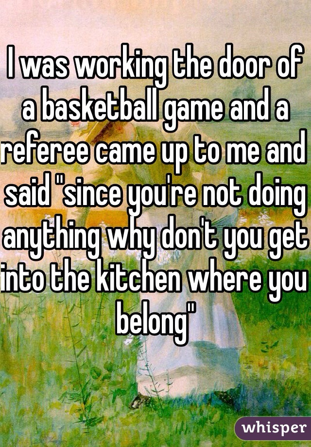 I was working the door of a basketball game and a referee came up to me and said "since you're not doing anything why don't you get into the kitchen where you belong"
