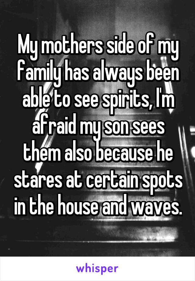 My mothers side of my family has always been able to see spirits, I'm afraid my son sees them also because he stares at certain spots in the house and waves.
