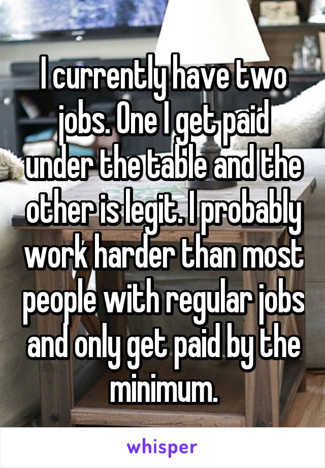 I currently have two jobs. One I get paid under the table and the other is legit. I probably work harder than most people with regular jobs and only get paid by the minimum.
