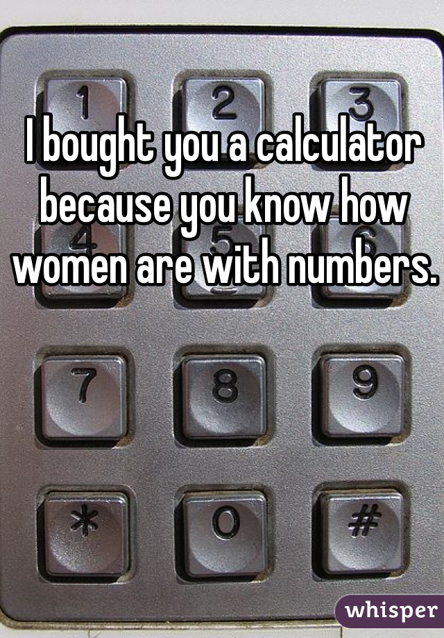 I bought you a calculator because you know how women are with numbers. 