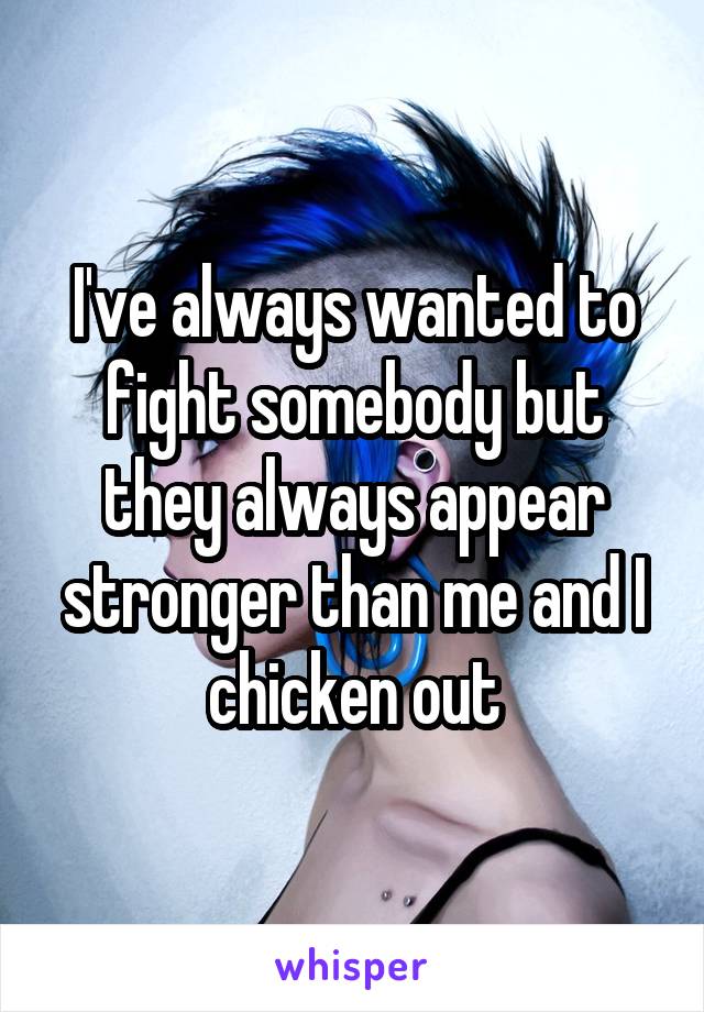 I've always wanted to fight somebody but they always appear stronger than me and I chicken out