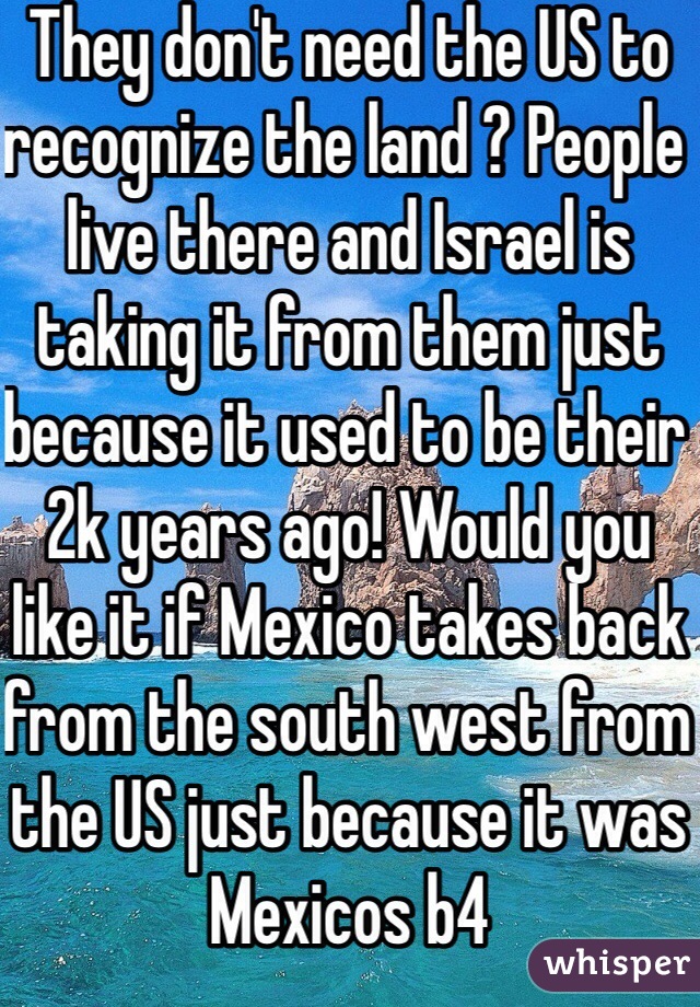 They don't need the US to recognize the land ? People live there and Israel is taking it from them just because it used to be their 2k years ago! Would you like it if Mexico takes back from the south west from the US just because it was Mexicos b4