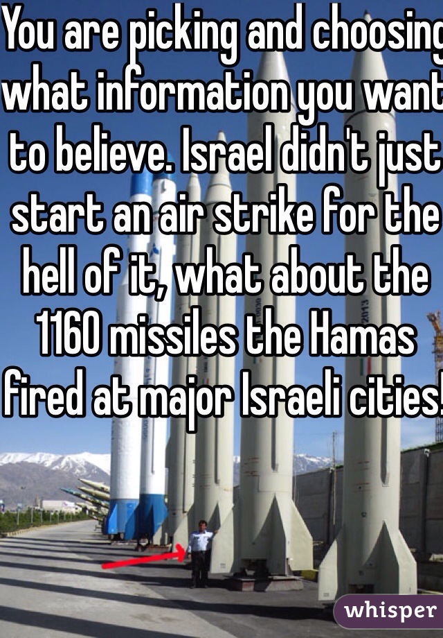 You are picking and choosing what information you want to believe. Israel didn't just start an air strike for the hell of it, what about the 1160 missiles the Hamas fired at major Israeli cities!