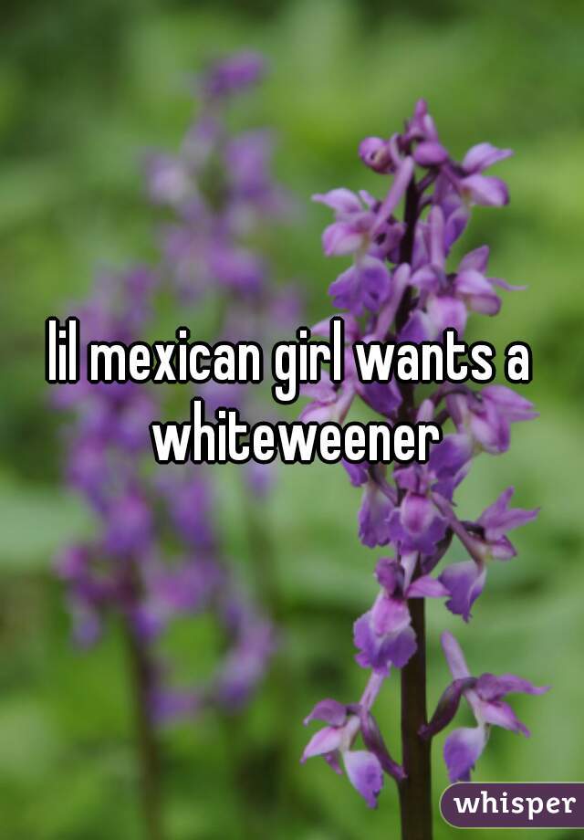 lil mexican girl wants a whiteweener