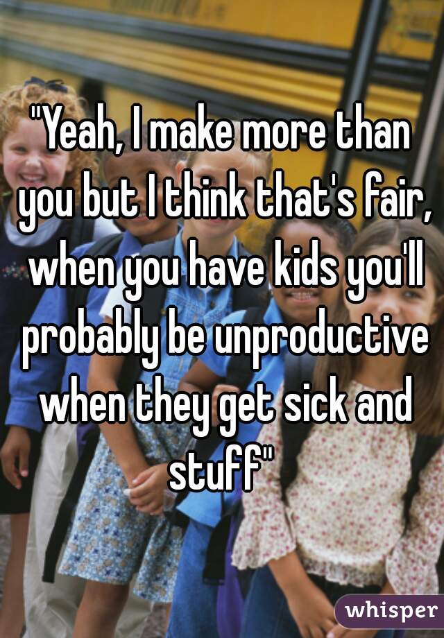 "Yeah, I make more than you but I think that's fair, when you have kids you'll probably be unproductive when they get sick and stuff" 