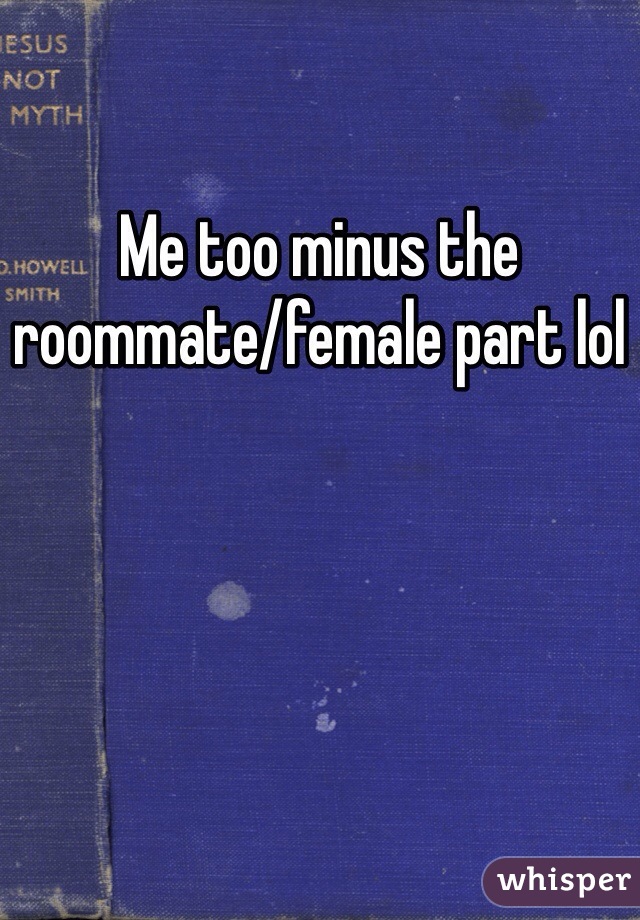 Me too minus the roommate/female part lol