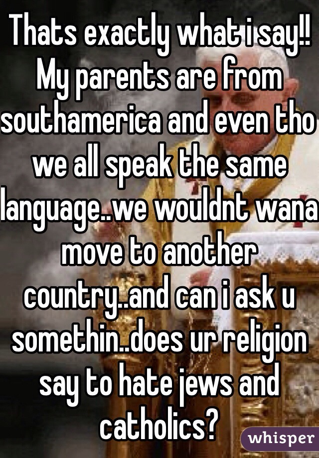 Thats exactly what i say!! My parents are from southamerica and even tho we all speak the same language..we wouldnt wana move to another country..and can i ask u somethin..does ur religion say to hate jews and catholics?