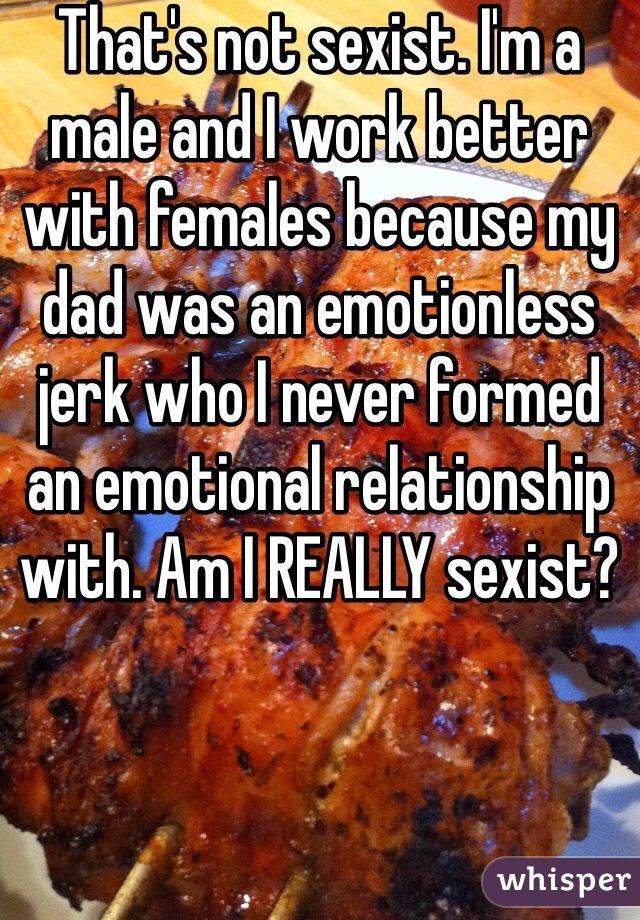 That's not sexist. I'm a male and I work better with females because my dad was an emotionless jerk who I never formed an emotional relationship with. Am I REALLY sexist?