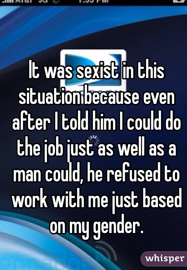 It was sexist in this situation because even after I told him I could do the job just as well as a man could, he refused to work with me just based on my gender. 