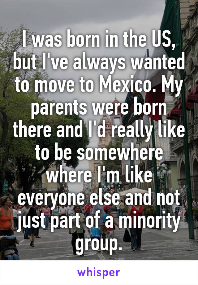 I was born in the US, but I've always wanted to move to Mexico. My parents were born there and I'd really like to be somewhere where I'm like everyone else and not just part of a minority group.