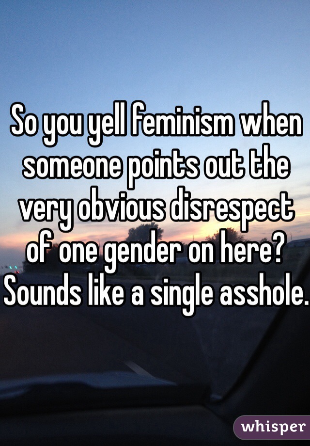 So you yell feminism when someone points out the very obvious disrespect of one gender on here?
Sounds like a single asshole.