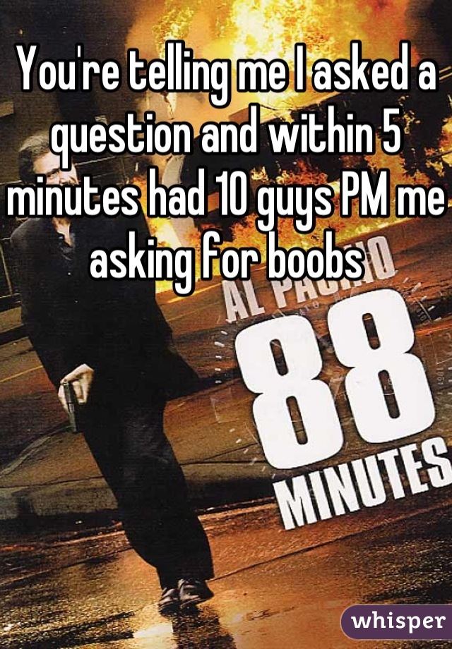 You're telling me I asked a question and within 5 minutes had 10 guys PM me asking for boobs
