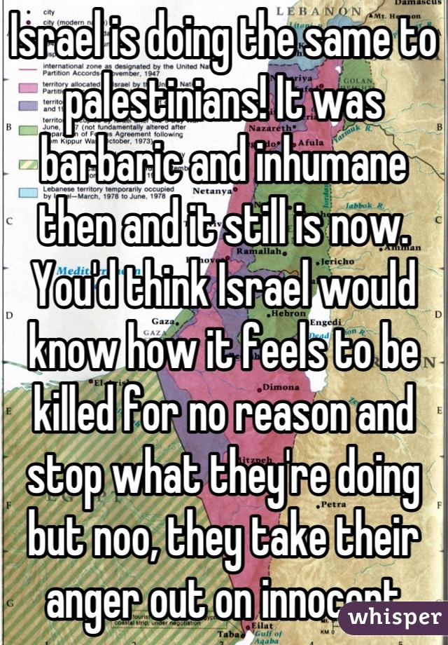 Israel is doing the same to palestinians! It was barbaric and inhumane then and it still is now. You'd think Israel would know how it feels to be killed for no reason and stop what they're doing but noo, they take their anger out on innocent people