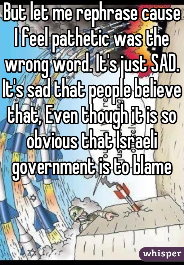 But let me rephrase cause I feel pathetic was the wrong word. It's just SAD. 
It's sad that people believe that, Even though it is so obvious that Israeli government is to blame 