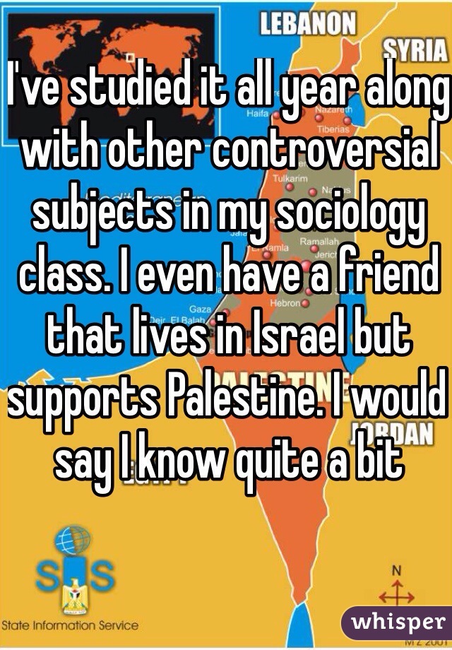 I've studied it all year along with other controversial subjects in my sociology class. I even have a friend that lives in Israel but supports Palestine. I would say I know quite a bit