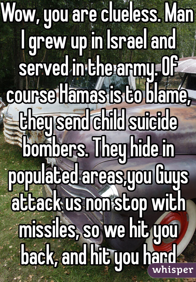 Wow, you are clueless. Man I grew up in Israel and served in the army. Of course Hamas is to blame, they send child suicide bombers. They hide in populated areas,you Guys attack us non stop with missiles, so we hit you back, and hit you hard