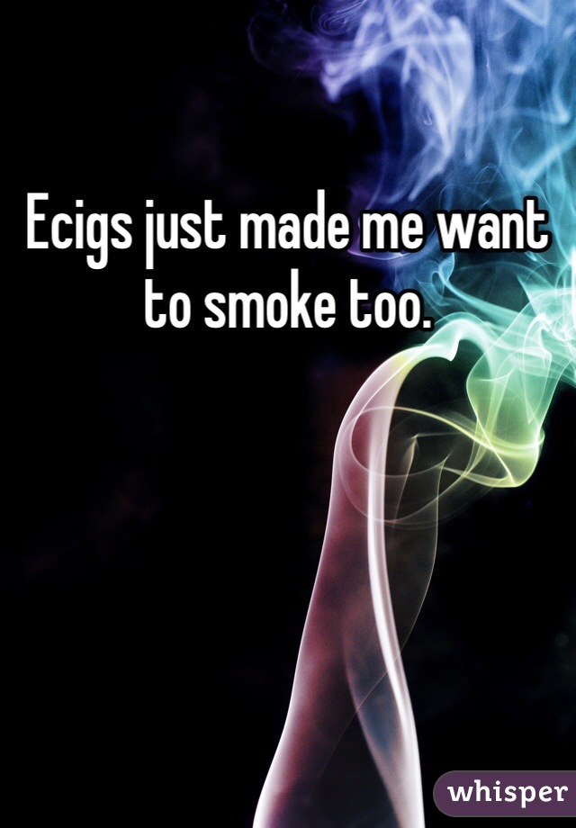 Ecigs just made me want to smoke too. 