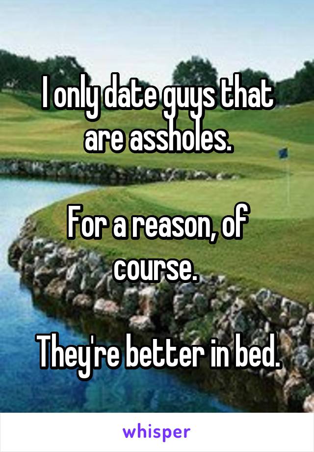 I only date guys that are assholes.

For a reason, of course. 

They're better in bed.
