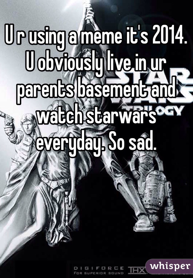 U r using a meme it's 2014. U obviously live in ur parents basement and watch starwars everyday. So sad. 