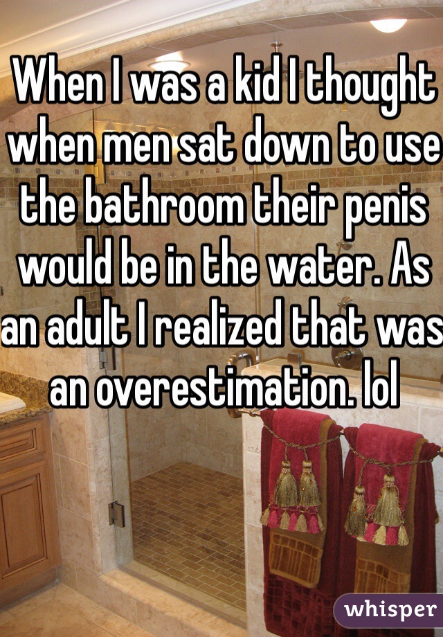 When I was a kid I thought when men sat down to use the bathroom their penis would be in the water. As an adult I realized that was an overestimation. lol 