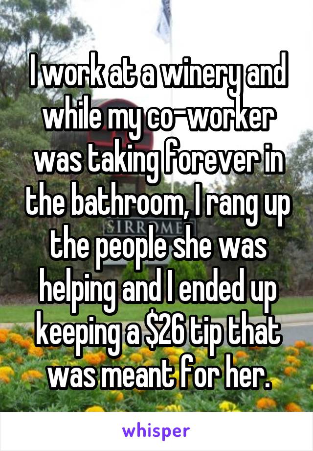 I work at a winery and while my co-worker was taking forever in the bathroom, I rang up the people she was helping and I ended up keeping a $26 tip that was meant for her.