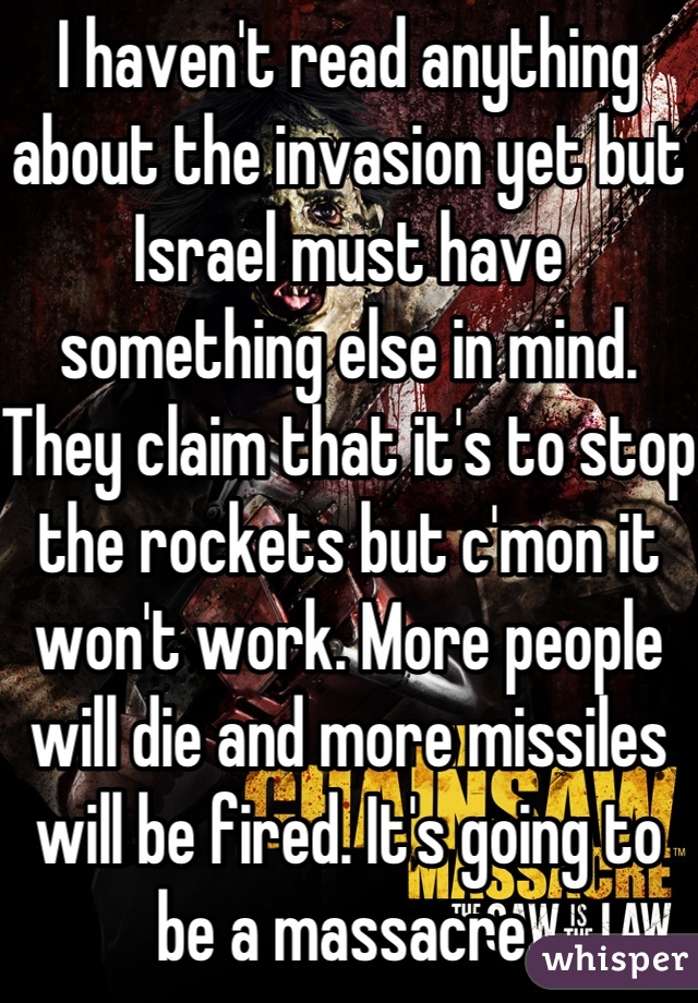 I haven't read anything about the invasion yet but Israel must have something else in mind. They claim that it's to stop the rockets but c'mon it won't work. More people will die and more missiles will be fired. It's going to be a massacre 