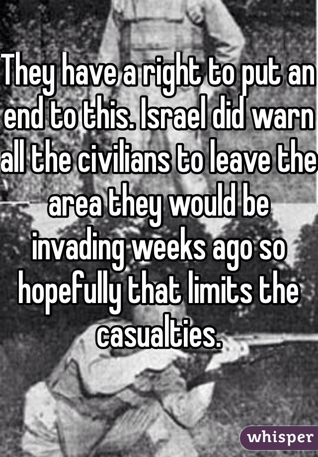 They have a right to put an end to this. Israel did warn all the civilians to leave the area they would be invading weeks ago so hopefully that limits the casualties. 