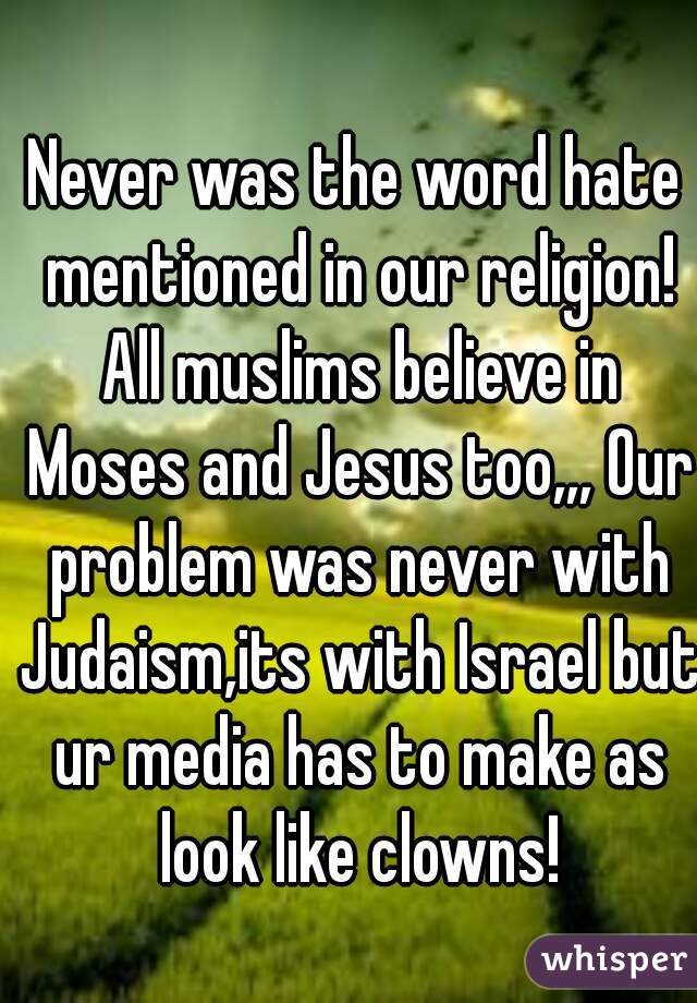 Never was the word hate mentioned in our religion! All muslims believe in Moses and Jesus too,,, Our problem was never with Judaism,its with Israel but ur media has to make as look like clowns!